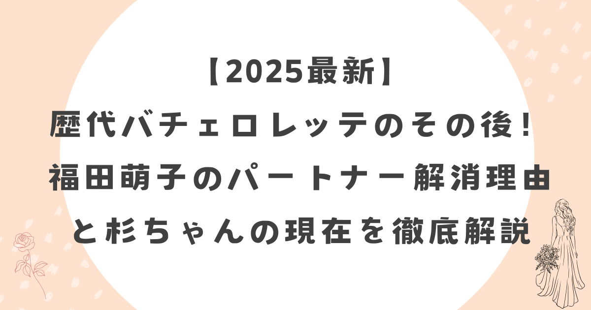【2025最新】歴代バチェロレッテのその後！福田萌子のパートナー解消理由と杉ちゃんの現在を徹底解説