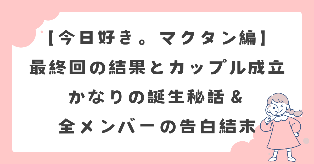 【今日好き。マクタン編】最終回の結果とカップル成立|かなりの誕生秘話&全メンバーの告白結末