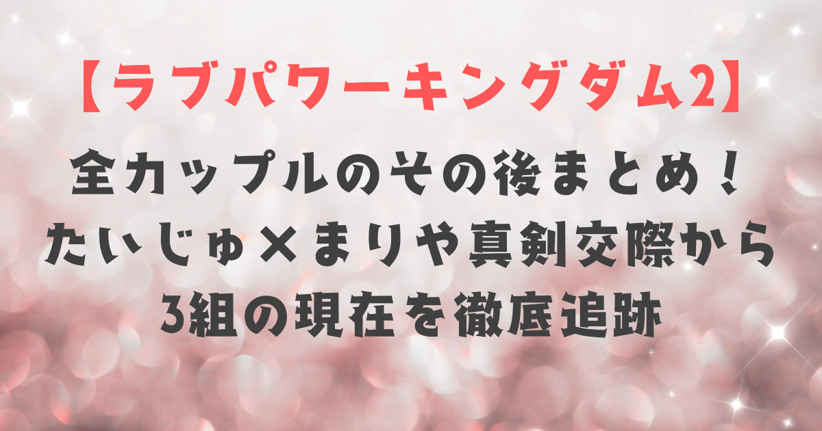 【ラブキン2】全カップルのその後まとめ！たいじゅ×まりや真剣交際から3組の現在を徹底追跡