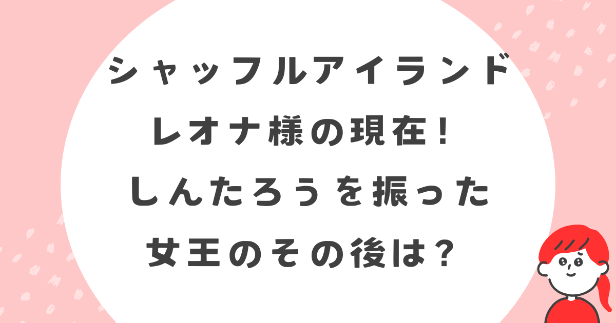 シャッフルアイランドのレオナの現在！しんたろうを振った女王のその後は？