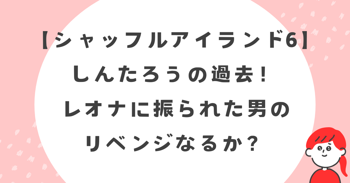 【シャッフルアイランド6】しんたろうの過去！レオナに振られた男のリベンジなるか？